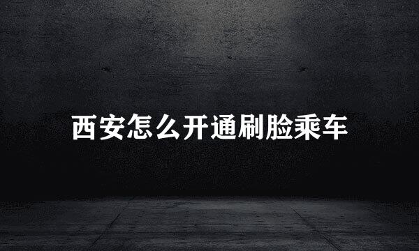 西安怎么开通刷脸乘车