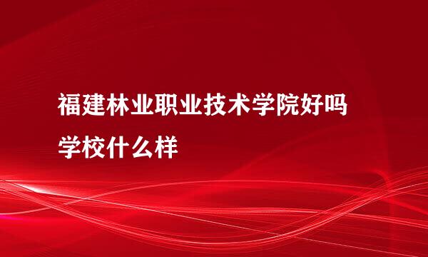 福建林业职业技术学院好吗 学校什么样
