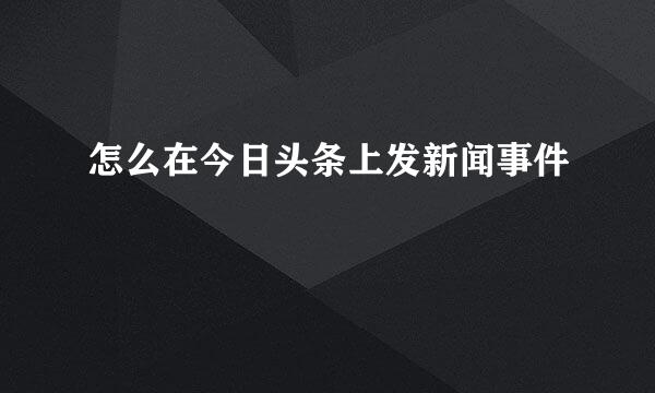 怎么在今日头条上发新闻事件