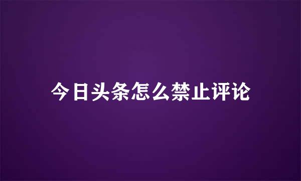 今日头条怎么禁止评论