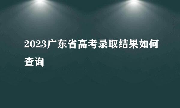 2023广东省高考录取结果如何查询