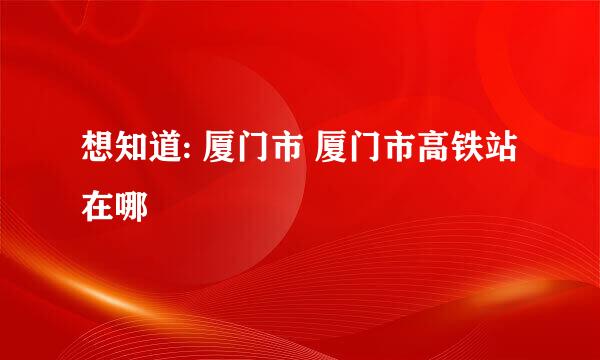 想知道: 厦门市 厦门市高铁站 在哪