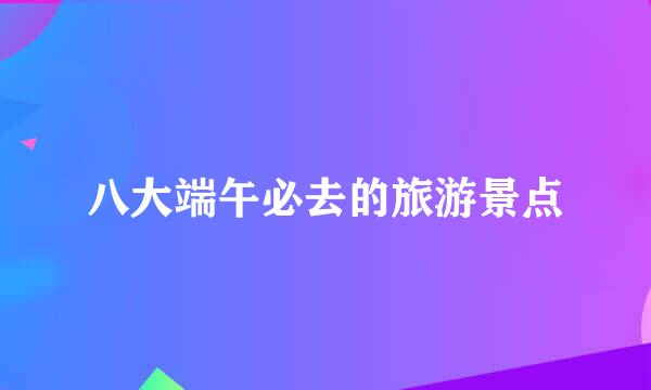 八大端午必去的旅游景点