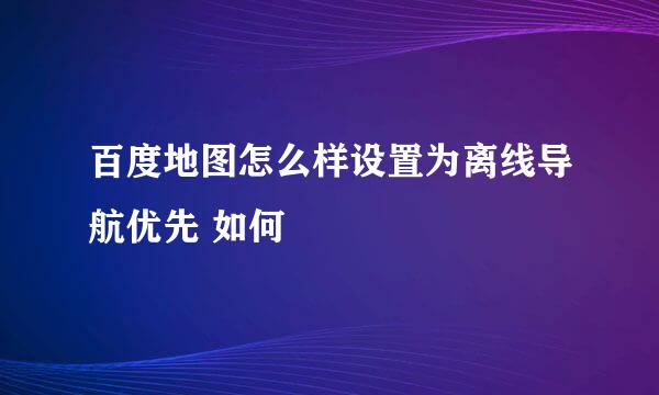 百度地图怎么样设置为离线导航优先 如何