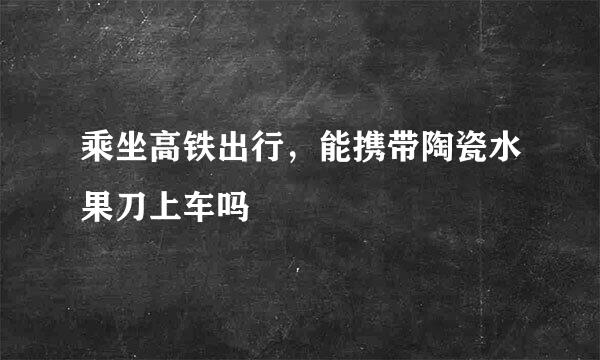 乘坐高铁出行，能携带陶瓷水果刀上车吗