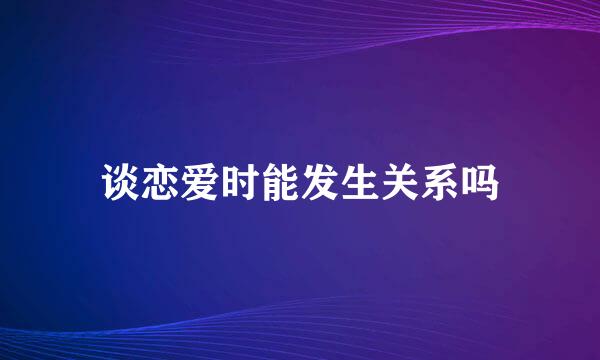 谈恋爱时能发生关系吗