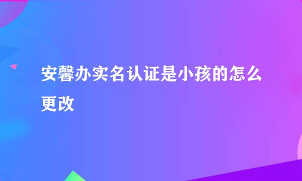 安馨办实名认证是小孩的怎么更改