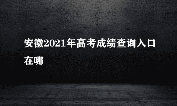 安徽2021年高考成绩查询入口在哪
