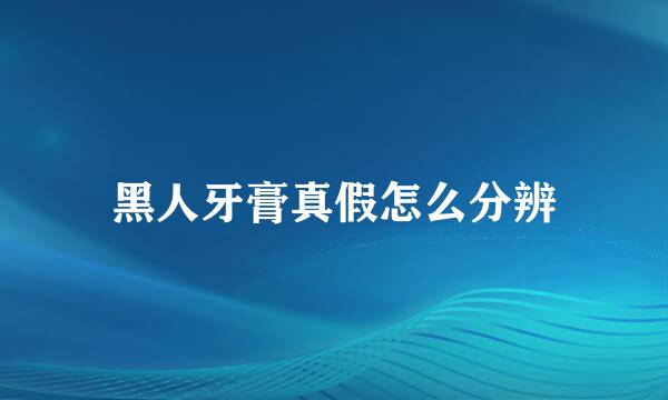 黑人牙膏真假怎么分辨