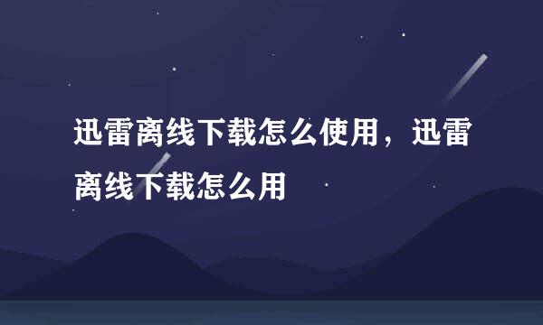 迅雷离线下载怎么使用,迅雷离线下载怎么用