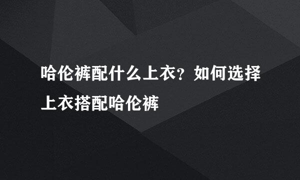 哈伦裤配什么上衣？如何选择上衣搭配哈伦裤