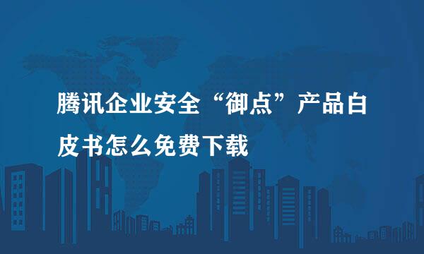腾讯企业安全“御点”产品白皮书怎么免费下载