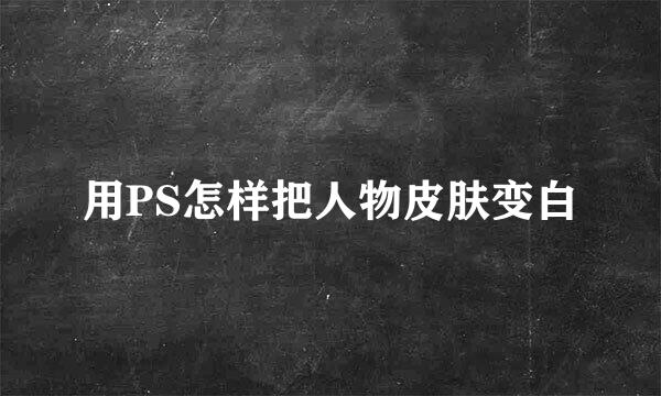 用PS怎样把人物皮肤变白