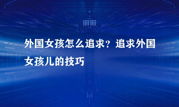 外国女孩怎么追求？追求外国女孩儿的技巧