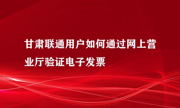 甘肃联通用户如何通过网上营业厅验证电子发票