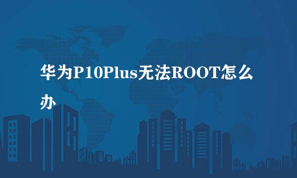 华为P10Plus无法ROOT怎么办