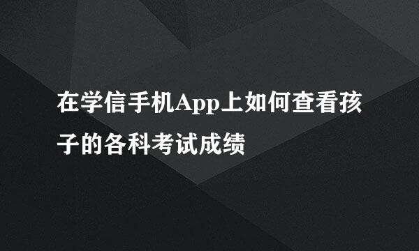 在学信手机App上如何查看孩子的各科考试成绩