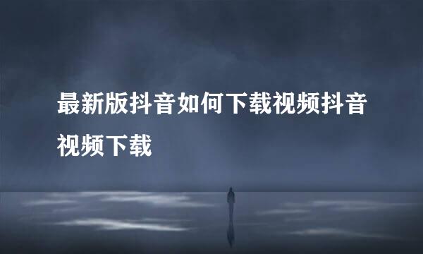 最新版抖音如何下载视频抖音视频下载