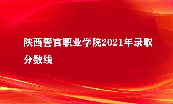 陕西警官职业学院2021年录取分数线