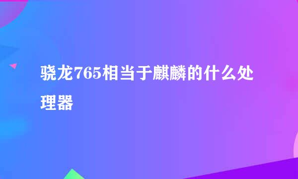 骁龙765相当于麒麟的什么处理器