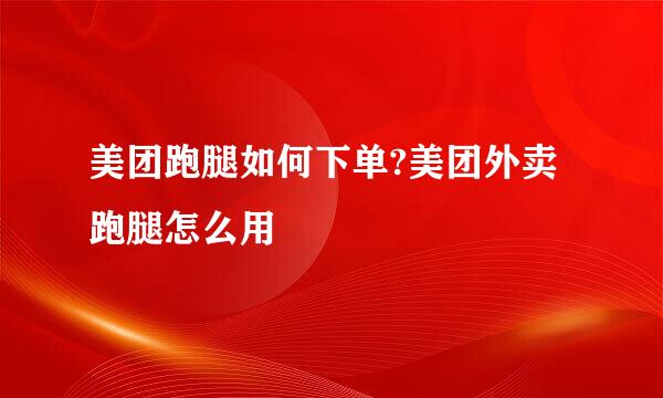 美团跑腿如何下单?美团外卖跑腿怎么用