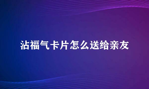 沾福气卡片怎么送给亲友