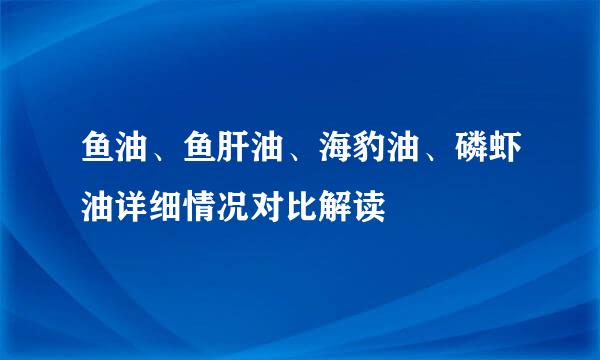 鱼油、鱼肝油、海豹油、磷虾油详细情况对比解读