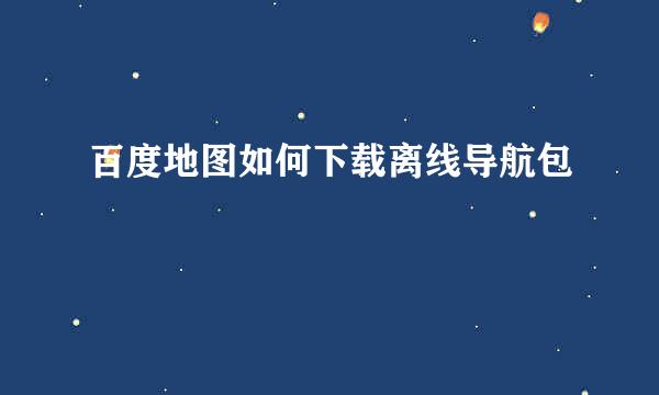 百度地图如何下载离线导航包