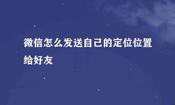 微信怎么发送自己的定位位置给好友