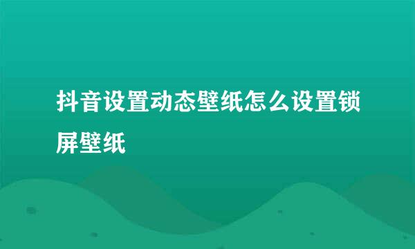 抖音设置动态壁纸怎么设置锁屏壁纸