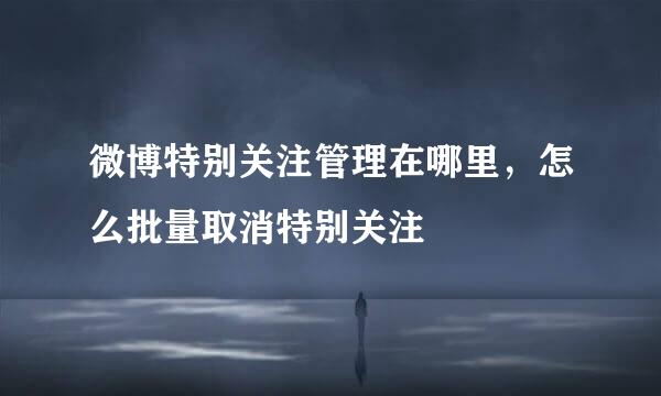 微博特别关注管理在哪里，怎么批量取消特别关注