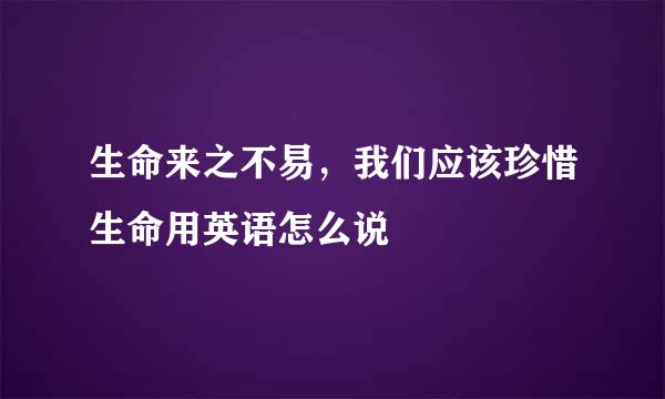生命来之不易，我们应该珍惜生命用英语怎么说