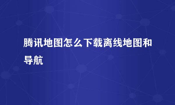 腾讯地图怎么下载离线地图和导航