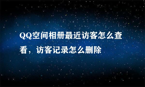 QQ空间相册最近访客怎么查看,访客记录怎么删除