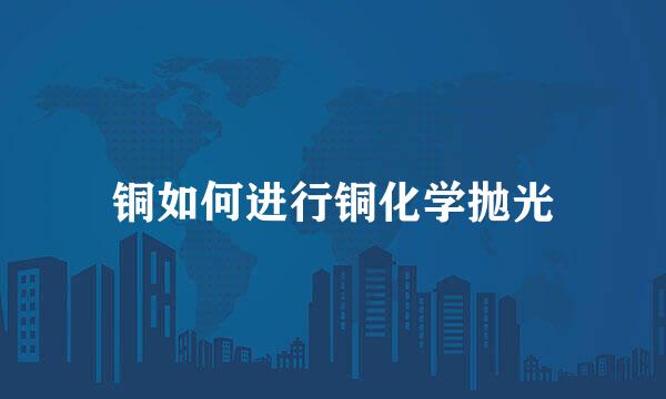 铜如何进行铜化学抛光