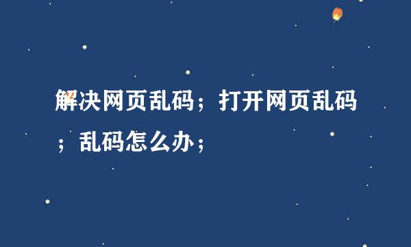 解决网页乱码;打开网页乱码;乱码怎么办;