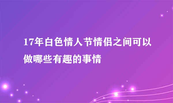 17年白色情人节情侣之间可以做哪些有趣的事情