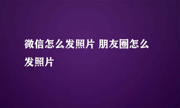 微信怎么发照片 朋友圈怎么发照片