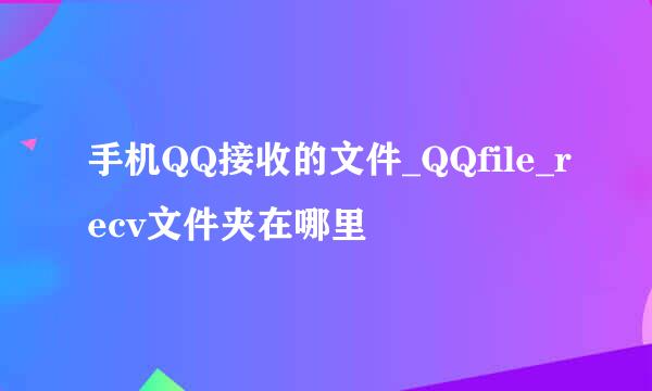 手机QQ接收的文件_QQfile_recv文件夹在哪里