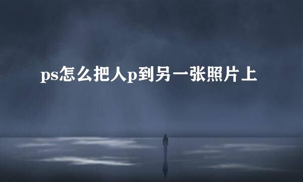 ps怎么把人p到另一张照片上