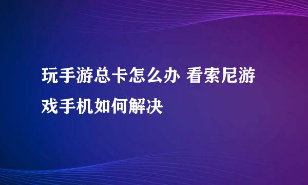 玩手游总卡怎么办 看索尼游戏手机如何解决