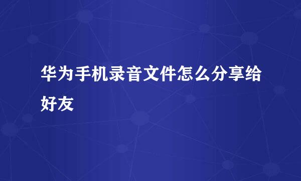 华为手机录音文件怎么分享给好友