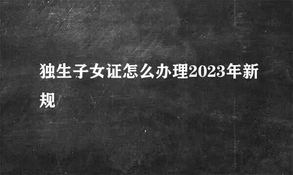 独生子女证怎么办理2023年新规