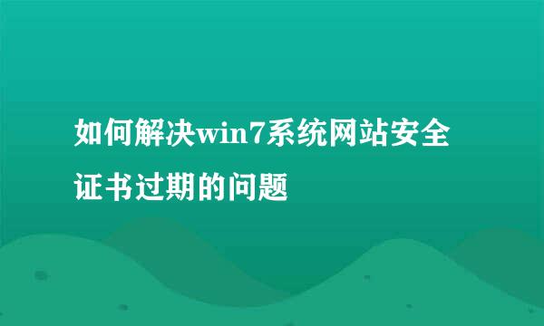 如何解决win7系统网站安全证书过期的问题