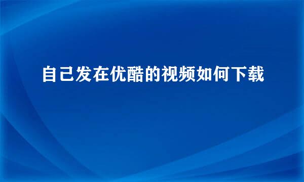 自己发在优酷的视频如何下载