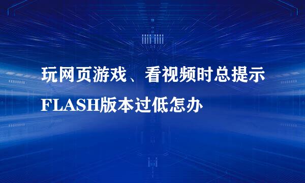 玩网页游戏、看视频时总提示FLASH版本过低怎办