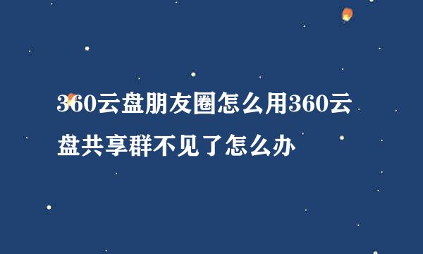360云盘朋友圈怎么用360云盘共享群不见了怎么办
