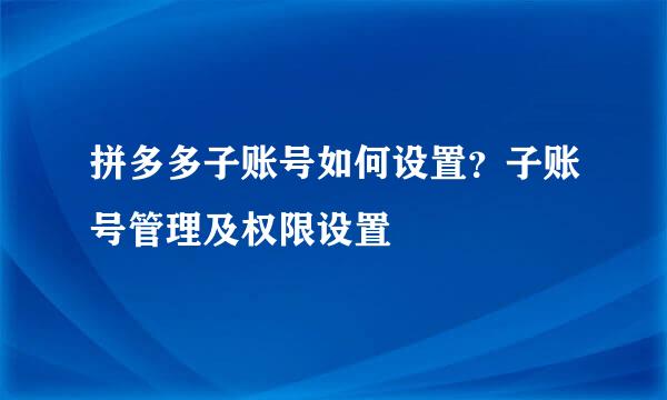 拼多多子账号如何设置？子账号管理及权限设置