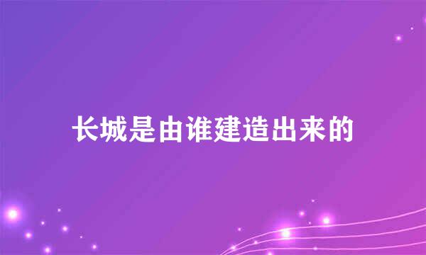 长城是由谁建造出来的