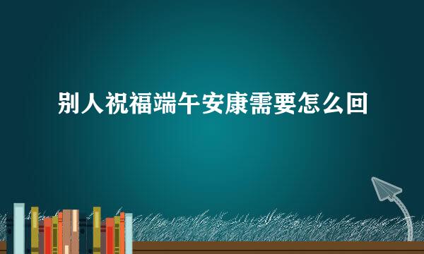 别人祝福端午安康需要怎么回
